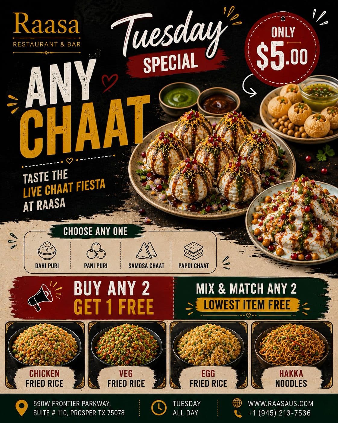 Tuesday Special: Any Chaat (Dahi Puri, Pani Puri, Samosa Chaat, Papdi Chaat) for $5.00. Also, Buy Any 2 Get 1 Free (Lowest Item Free) on Chicken Fried Rice, Veg Fried Rice, Egg Fried Rice, and Hakka Noodles.