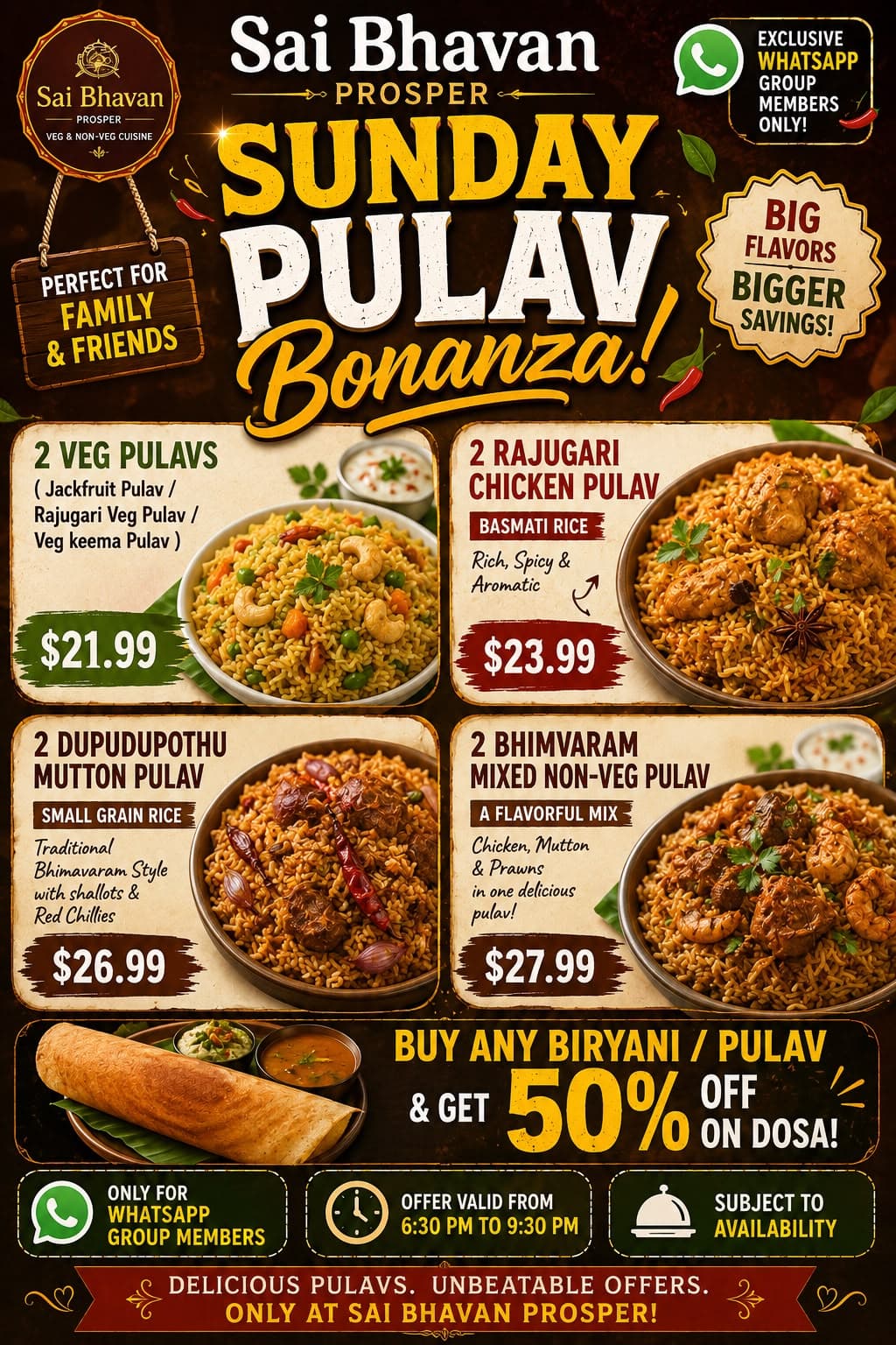 Sunday Pulav Bonanza: Special pricing on pairs of Pulavs (Veg, Chicken, Mutton, and Mixed Non-Veg) starting from $21.99. Plus, Buy Any Biryani / Pulav & Get 50% OFF on Dosa! Valid from 6:30 PM to 9:30 PM for WhatsApp group members.
