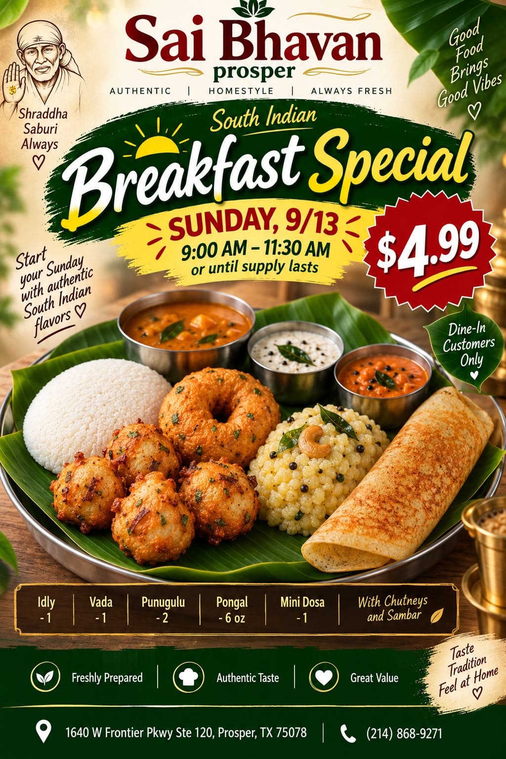 South Indian Breakfast Special for $4.99. Includes 1 Idly, 1 Vada, 2 Punugulu, 6 oz Pongal, 1 Mini Dosa with Chutneys and Sambar. Available Sunday 9:00 AM - 11:30 AM, Dine-In Customers Only.