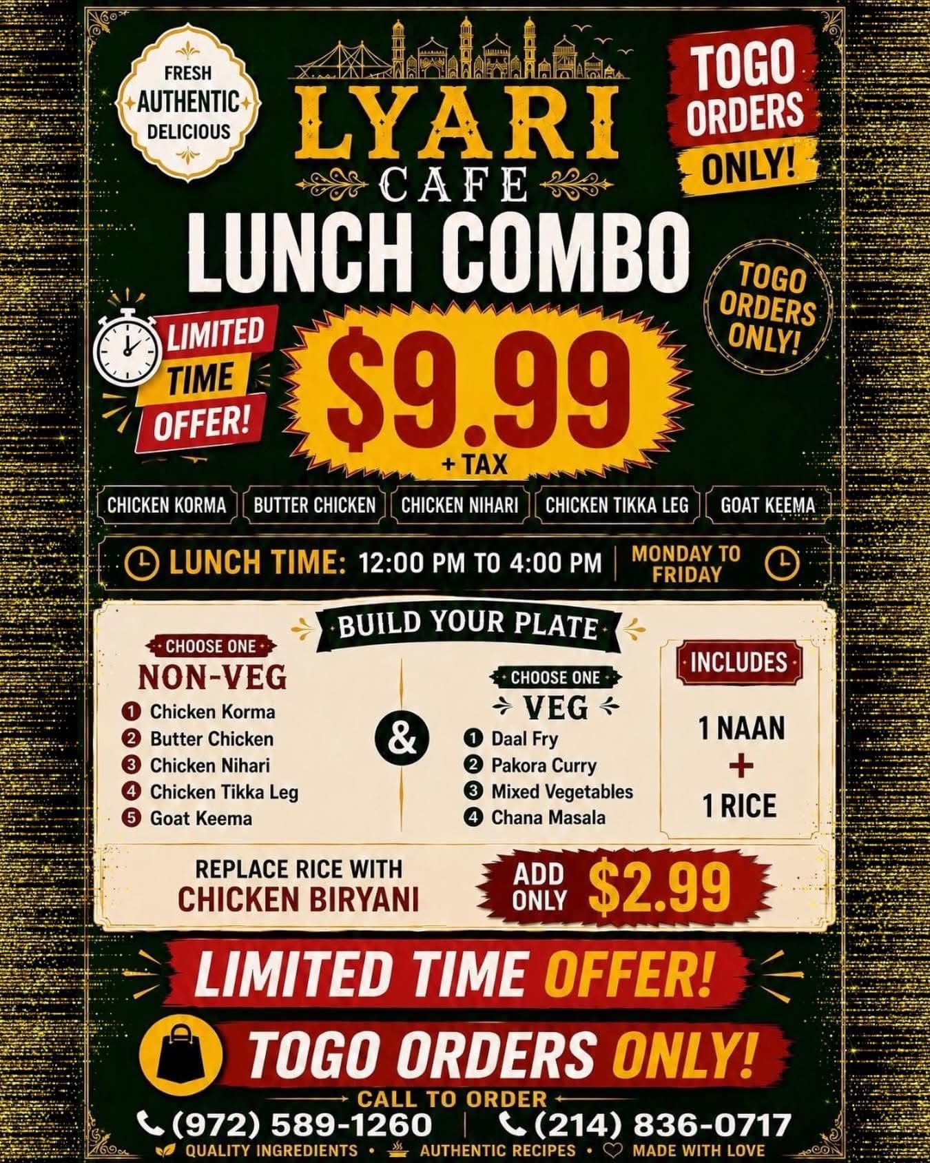 Lunch Combo for $9.99+tax - Build your plate with choice of one non-veg (Chicken Korma, Butter Chicken, Chicken Nihari, Chicken Tikka Leg, or Goat Keema) and one veg (Daal Fry, Pakora Curry, Mixed Vegetables, or Chana Masala), includes 1 Naan + 1 Rice. Available 12:00 PM to 4:00 PM Monday to Friday. Togo orders only.